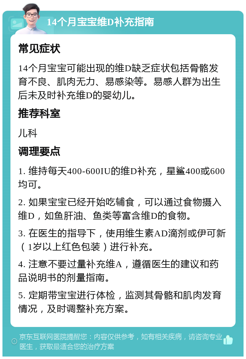 14个月宝宝维D补充指南 常见症状 14个月宝宝可能出现的维D缺乏症状包括骨骼发育不良、肌肉无力、易感染等。易感人群为出生后未及时补充维D的婴幼儿。 推荐科室 儿科 调理要点 1. 维持每天400-600IU的维D补充，星鲨400或600均可。 2. 如果宝宝已经开始吃辅食，可以通过食物摄入维D，如鱼肝油、鱼类等富含维D的食物。 3. 在医生的指导下，使用维生素AD滴剂或伊可新（1岁以上红色包装）进行补充。 4. 注意不要过量补充维A，遵循医生的建议和药品说明书的剂量指南。 5. 定期带宝宝进行体检，监测其骨骼和肌肉发育情况，及时调整补充方案。