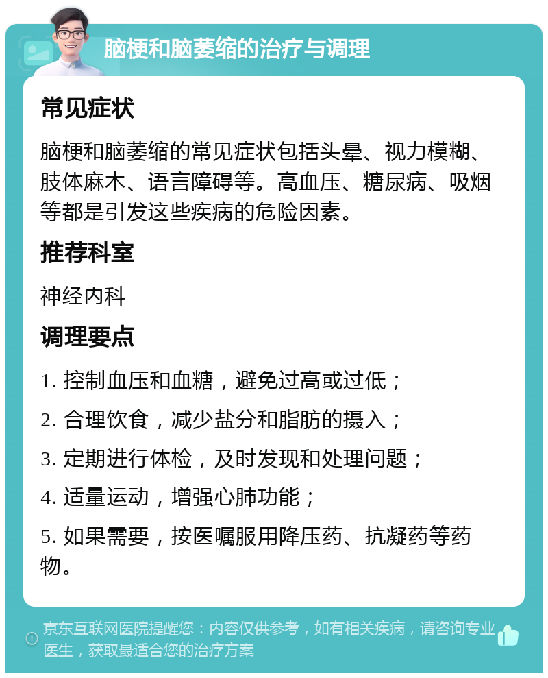 脑梗和脑萎缩的治疗与调理 常见症状 脑梗和脑萎缩的常见症状包括头晕、视力模糊、肢体麻木、语言障碍等。高血压、糖尿病、吸烟等都是引发这些疾病的危险因素。 推荐科室 神经内科 调理要点 1. 控制血压和血糖，避免过高或过低； 2. 合理饮食，减少盐分和脂肪的摄入； 3. 定期进行体检，及时发现和处理问题； 4. 适量运动，增强心肺功能； 5. 如果需要，按医嘱服用降压药、抗凝药等药物。