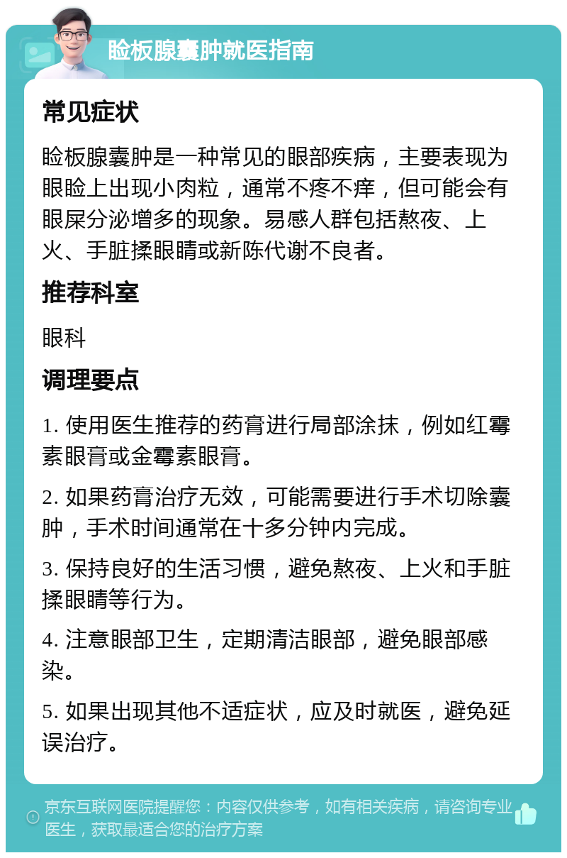 睑板腺囊肿就医指南 常见症状 睑板腺囊肿是一种常见的眼部疾病，主要表现为眼睑上出现小肉粒，通常不疼不痒，但可能会有眼屎分泌增多的现象。易感人群包括熬夜、上火、手脏揉眼睛或新陈代谢不良者。 推荐科室 眼科 调理要点 1. 使用医生推荐的药膏进行局部涂抹，例如红霉素眼膏或金霉素眼膏。 2. 如果药膏治疗无效，可能需要进行手术切除囊肿，手术时间通常在十多分钟内完成。 3. 保持良好的生活习惯，避免熬夜、上火和手脏揉眼睛等行为。 4. 注意眼部卫生，定期清洁眼部，避免眼部感染。 5. 如果出现其他不适症状，应及时就医，避免延误治疗。