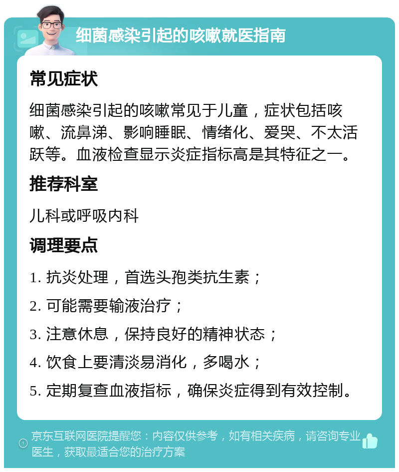 细菌感染引起的咳嗽就医指南 常见症状 细菌感染引起的咳嗽常见于儿童，症状包括咳嗽、流鼻涕、影响睡眠、情绪化、爱哭、不太活跃等。血液检查显示炎症指标高是其特征之一。 推荐科室 儿科或呼吸内科 调理要点 1. 抗炎处理，首选头孢类抗生素； 2. 可能需要输液治疗； 3. 注意休息，保持良好的精神状态； 4. 饮食上要清淡易消化，多喝水； 5. 定期复查血液指标，确保炎症得到有效控制。