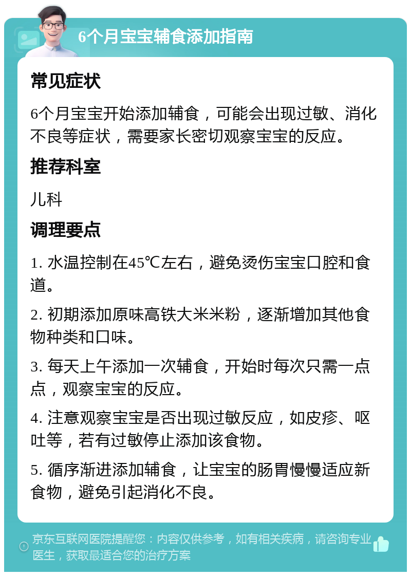 6个月宝宝辅食添加指南 常见症状 6个月宝宝开始添加辅食，可能会出现过敏、消化不良等症状，需要家长密切观察宝宝的反应。 推荐科室 儿科 调理要点 1. 水温控制在45℃左右，避免烫伤宝宝口腔和食道。 2. 初期添加原味高铁大米米粉，逐渐增加其他食物种类和口味。 3. 每天上午添加一次辅食，开始时每次只需一点点，观察宝宝的反应。 4. 注意观察宝宝是否出现过敏反应，如皮疹、呕吐等，若有过敏停止添加该食物。 5. 循序渐进添加辅食，让宝宝的肠胃慢慢适应新食物，避免引起消化不良。