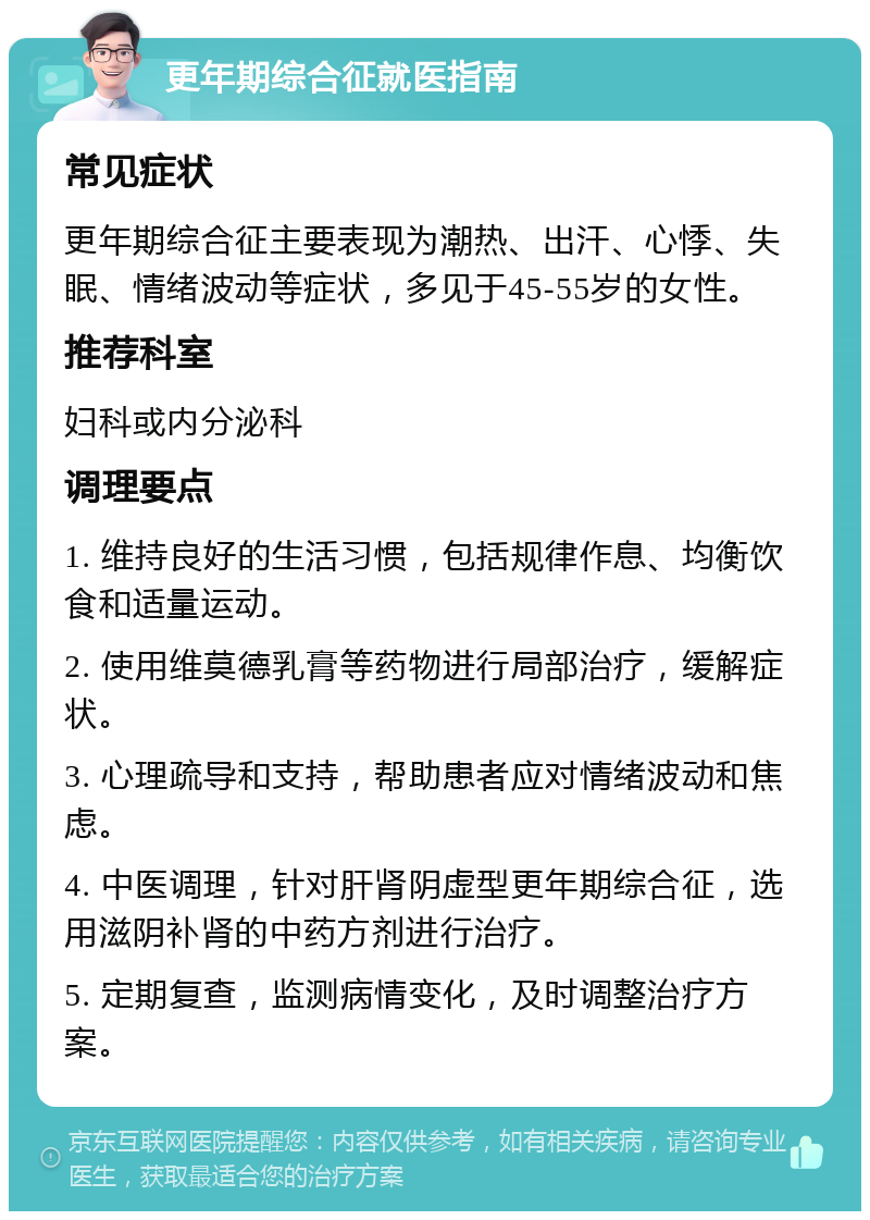 更年期综合征就医指南 常见症状 更年期综合征主要表现为潮热、出汗、心悸、失眠、情绪波动等症状，多见于45-55岁的女性。 推荐科室 妇科或内分泌科 调理要点 1. 维持良好的生活习惯，包括规律作息、均衡饮食和适量运动。 2. 使用维莫德乳膏等药物进行局部治疗，缓解症状。 3. 心理疏导和支持，帮助患者应对情绪波动和焦虑。 4. 中医调理，针对肝肾阴虚型更年期综合征，选用滋阴补肾的中药方剂进行治疗。 5. 定期复查，监测病情变化，及时调整治疗方案。