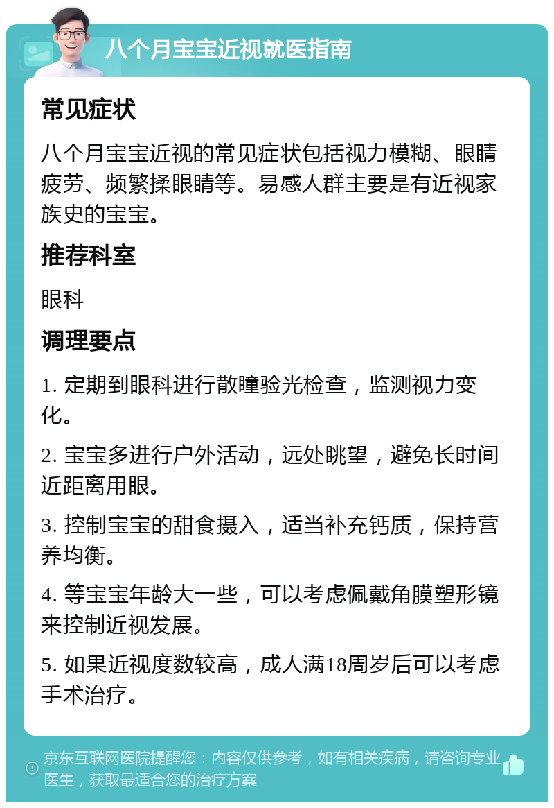 八个月宝宝近视就医指南 常见症状 八个月宝宝近视的常见症状包括视力模糊、眼睛疲劳、频繁揉眼睛等。易感人群主要是有近视家族史的宝宝。 推荐科室 眼科 调理要点 1. 定期到眼科进行散瞳验光检查，监测视力变化。 2. 宝宝多进行户外活动，远处眺望，避免长时间近距离用眼。 3. 控制宝宝的甜食摄入，适当补充钙质，保持营养均衡。 4. 等宝宝年龄大一些，可以考虑佩戴角膜塑形镜来控制近视发展。 5. 如果近视度数较高，成人满18周岁后可以考虑手术治疗。