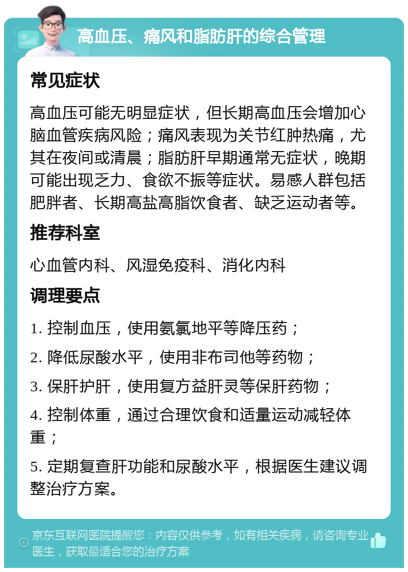 高血压、痛风和脂肪肝的综合管理 常见症状 高血压可能无明显症状，但长期高血压会增加心脑血管疾病风险；痛风表现为关节红肿热痛，尤其在夜间或清晨；脂肪肝早期通常无症状，晚期可能出现乏力、食欲不振等症状。易感人群包括肥胖者、长期高盐高脂饮食者、缺乏运动者等。 推荐科室 心血管内科、风湿免疫科、消化内科 调理要点 1. 控制血压，使用氨氯地平等降压药； 2. 降低尿酸水平，使用非布司他等药物； 3. 保肝护肝，使用复方益肝灵等保肝药物； 4. 控制体重，通过合理饮食和适量运动减轻体重； 5. 定期复查肝功能和尿酸水平，根据医生建议调整治疗方案。