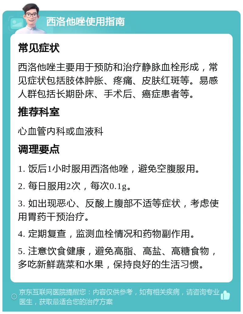 西洛他唑使用指南 常见症状 西洛他唑主要用于预防和治疗静脉血栓形成，常见症状包括肢体肿胀、疼痛、皮肤红斑等。易感人群包括长期卧床、手术后、癌症患者等。 推荐科室 心血管内科或血液科 调理要点 1. 饭后1小时服用西洛他唑，避免空腹服用。 2. 每日服用2次，每次0.1g。 3. 如出现恶心、反酸上腹部不适等症状，考虑使用胃药干预治疗。 4. 定期复查，监测血栓情况和药物副作用。 5. 注意饮食健康，避免高脂、高盐、高糖食物，多吃新鲜蔬菜和水果，保持良好的生活习惯。