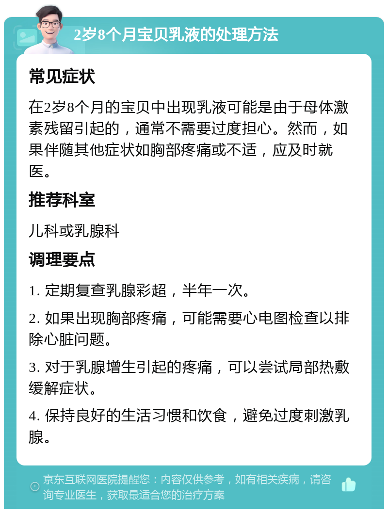 2岁8个月宝贝乳液的处理方法 常见症状 在2岁8个月的宝贝中出现乳液可能是由于母体激素残留引起的，通常不需要过度担心。然而，如果伴随其他症状如胸部疼痛或不适，应及时就医。 推荐科室 儿科或乳腺科 调理要点 1. 定期复查乳腺彩超，半年一次。 2. 如果出现胸部疼痛，可能需要心电图检查以排除心脏问题。 3. 对于乳腺增生引起的疼痛，可以尝试局部热敷缓解症状。 4. 保持良好的生活习惯和饮食，避免过度刺激乳腺。