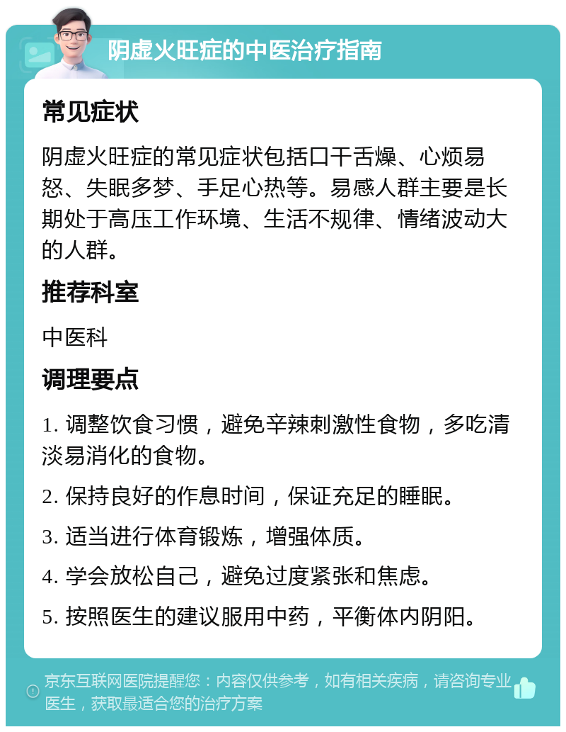 阴虚火旺症的中医治疗指南 常见症状 阴虚火旺症的常见症状包括口干舌燥、心烦易怒、失眠多梦、手足心热等。易感人群主要是长期处于高压工作环境、生活不规律、情绪波动大的人群。 推荐科室 中医科 调理要点 1. 调整饮食习惯，避免辛辣刺激性食物，多吃清淡易消化的食物。 2. 保持良好的作息时间，保证充足的睡眠。 3. 适当进行体育锻炼，增强体质。 4. 学会放松自己，避免过度紧张和焦虑。 5. 按照医生的建议服用中药，平衡体内阴阳。