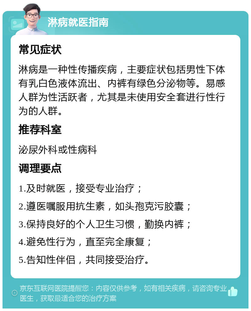 淋病就医指南 常见症状 淋病是一种性传播疾病，主要症状包括男性下体有乳白色液体流出、内裤有绿色分泌物等。易感人群为性活跃者，尤其是未使用安全套进行性行为的人群。 推荐科室 泌尿外科或性病科 调理要点 1.及时就医，接受专业治疗； 2.遵医嘱服用抗生素，如头孢克污胶囊； 3.保持良好的个人卫生习惯，勤换内裤； 4.避免性行为，直至完全康复； 5.告知性伴侣，共同接受治疗。