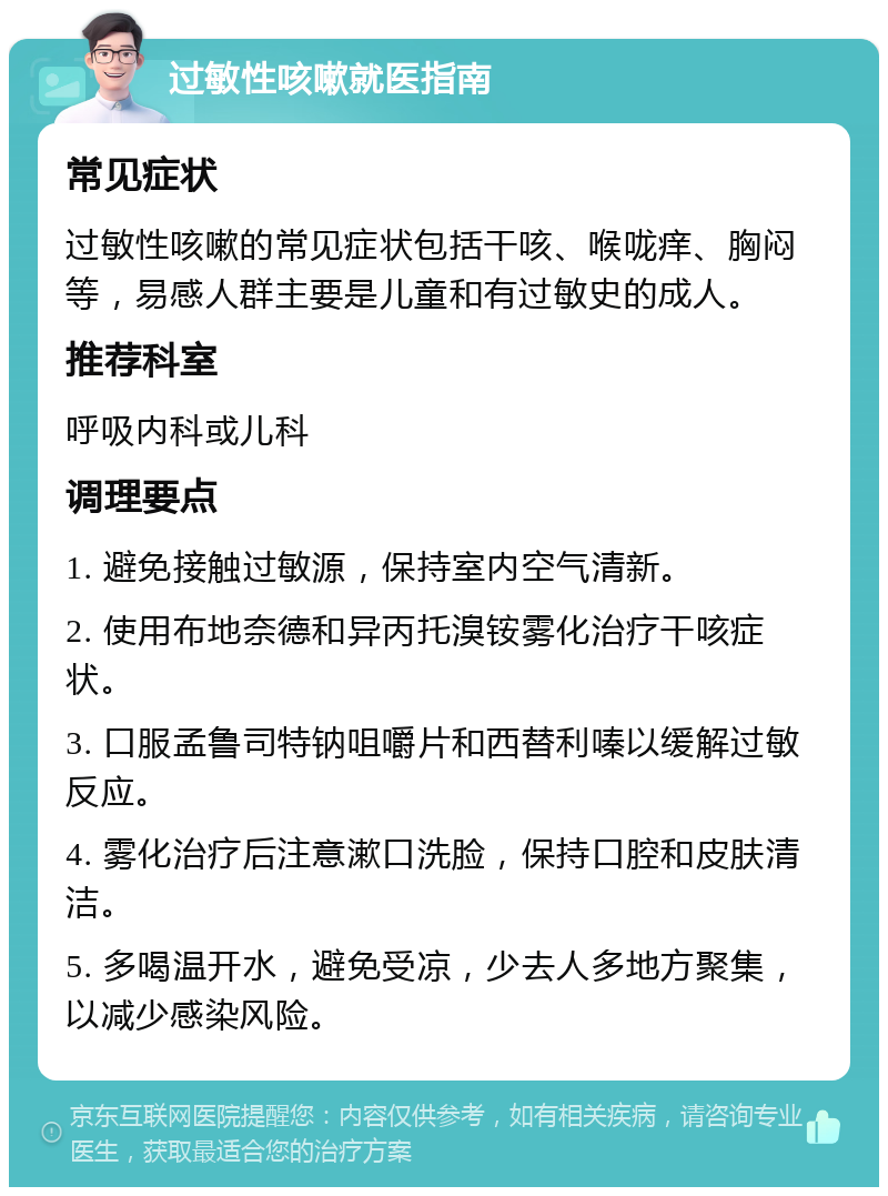 过敏性咳嗽就医指南 常见症状 过敏性咳嗽的常见症状包括干咳、喉咙痒、胸闷等，易感人群主要是儿童和有过敏史的成人。 推荐科室 呼吸内科或儿科 调理要点 1. 避免接触过敏源，保持室内空气清新。 2. 使用布地奈德和异丙托溴铵雾化治疗干咳症状。 3. 口服孟鲁司特钠咀嚼片和西替利嗪以缓解过敏反应。 4. 雾化治疗后注意漱口洗脸，保持口腔和皮肤清洁。 5. 多喝温开水，避免受凉，少去人多地方聚集，以减少感染风险。