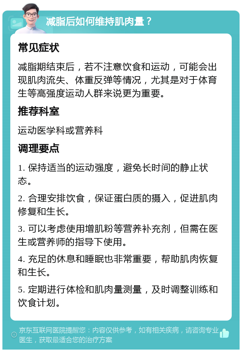 减脂后如何维持肌肉量？ 常见症状 减脂期结束后，若不注意饮食和运动，可能会出现肌肉流失、体重反弹等情况，尤其是对于体育生等高强度运动人群来说更为重要。 推荐科室 运动医学科或营养科 调理要点 1. 保持适当的运动强度，避免长时间的静止状态。 2. 合理安排饮食，保证蛋白质的摄入，促进肌肉修复和生长。 3. 可以考虑使用增肌粉等营养补充剂，但需在医生或营养师的指导下使用。 4. 充足的休息和睡眠也非常重要，帮助肌肉恢复和生长。 5. 定期进行体检和肌肉量测量，及时调整训练和饮食计划。