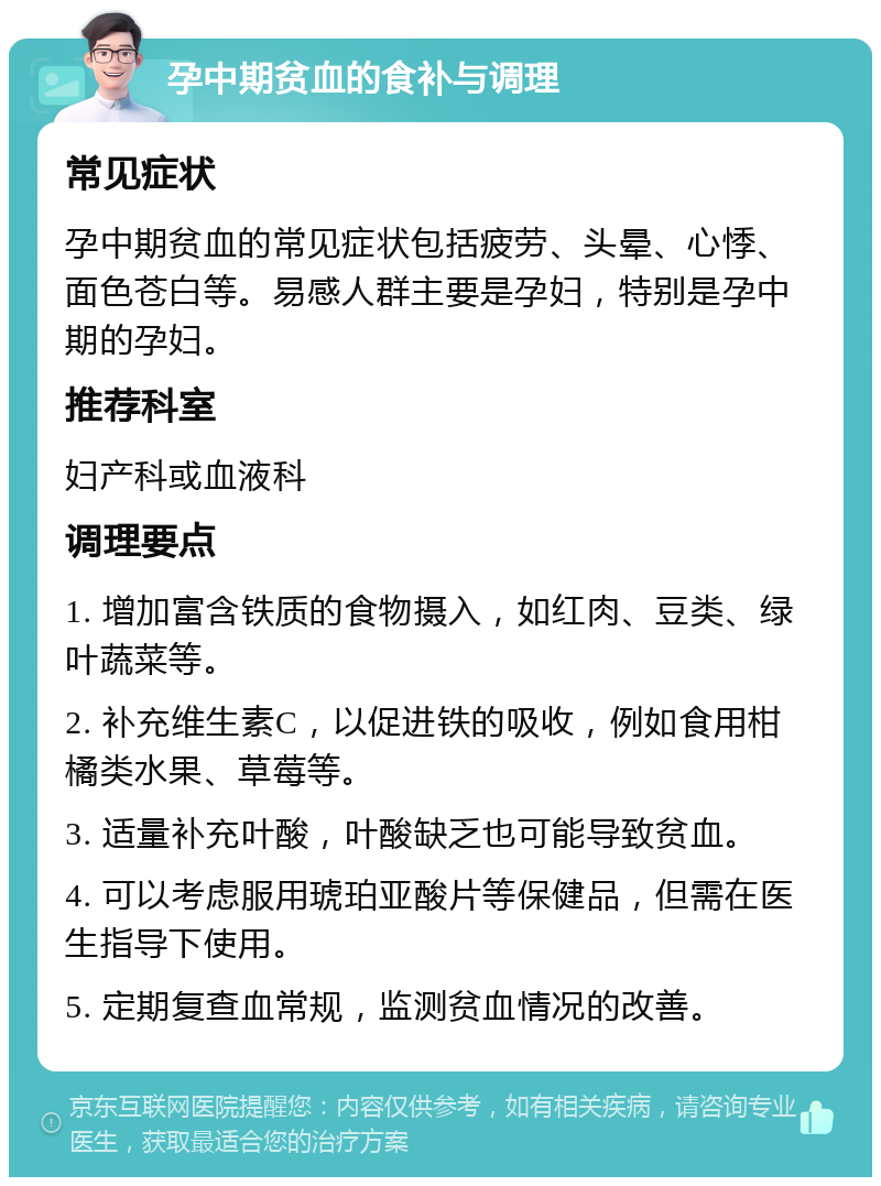 孕中期贫血的食补与调理 常见症状 孕中期贫血的常见症状包括疲劳、头晕、心悸、面色苍白等。易感人群主要是孕妇，特别是孕中期的孕妇。 推荐科室 妇产科或血液科 调理要点 1. 增加富含铁质的食物摄入，如红肉、豆类、绿叶蔬菜等。 2. 补充维生素C，以促进铁的吸收，例如食用柑橘类水果、草莓等。 3. 适量补充叶酸，叶酸缺乏也可能导致贫血。 4. 可以考虑服用琥珀亚酸片等保健品，但需在医生指导下使用。 5. 定期复查血常规，监测贫血情况的改善。