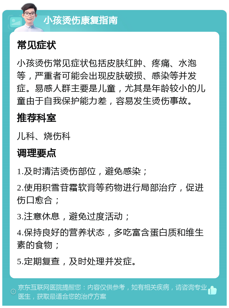 小孩烫伤康复指南 常见症状 小孩烫伤常见症状包括皮肤红肿、疼痛、水泡等，严重者可能会出现皮肤破损、感染等并发症。易感人群主要是儿童，尤其是年龄较小的儿童由于自我保护能力差，容易发生烫伤事故。 推荐科室 儿科、烧伤科 调理要点 1.及时清洁烫伤部位，避免感染； 2.使用积雪苷霜软膏等药物进行局部治疗，促进伤口愈合； 3.注意休息，避免过度活动； 4.保持良好的营养状态，多吃富含蛋白质和维生素的食物； 5.定期复查，及时处理并发症。