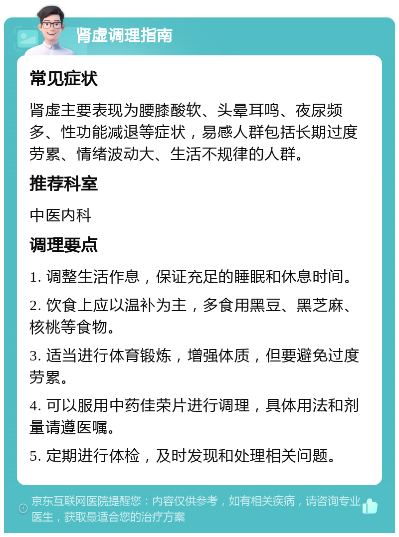 肾虚调理指南 常见症状 肾虚主要表现为腰膝酸软、头晕耳鸣、夜尿频多、性功能减退等症状，易感人群包括长期过度劳累、情绪波动大、生活不规律的人群。 推荐科室 中医内科 调理要点 1. 调整生活作息，保证充足的睡眠和休息时间。 2. 饮食上应以温补为主，多食用黑豆、黑芝麻、核桃等食物。 3. 适当进行体育锻炼，增强体质，但要避免过度劳累。 4. 可以服用中药佳荣片进行调理，具体用法和剂量请遵医嘱。 5. 定期进行体检，及时发现和处理相关问题。