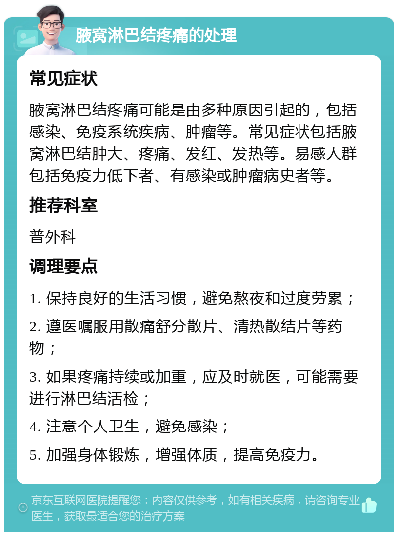 腋窝淋巴结疼痛的处理 常见症状 腋窝淋巴结疼痛可能是由多种原因引起的，包括感染、免疫系统疾病、肿瘤等。常见症状包括腋窝淋巴结肿大、疼痛、发红、发热等。易感人群包括免疫力低下者、有感染或肿瘤病史者等。 推荐科室 普外科 调理要点 1. 保持良好的生活习惯，避免熬夜和过度劳累； 2. 遵医嘱服用散痛舒分散片、清热散结片等药物； 3. 如果疼痛持续或加重，应及时就医，可能需要进行淋巴结活检； 4. 注意个人卫生，避免感染； 5. 加强身体锻炼，增强体质，提高免疫力。