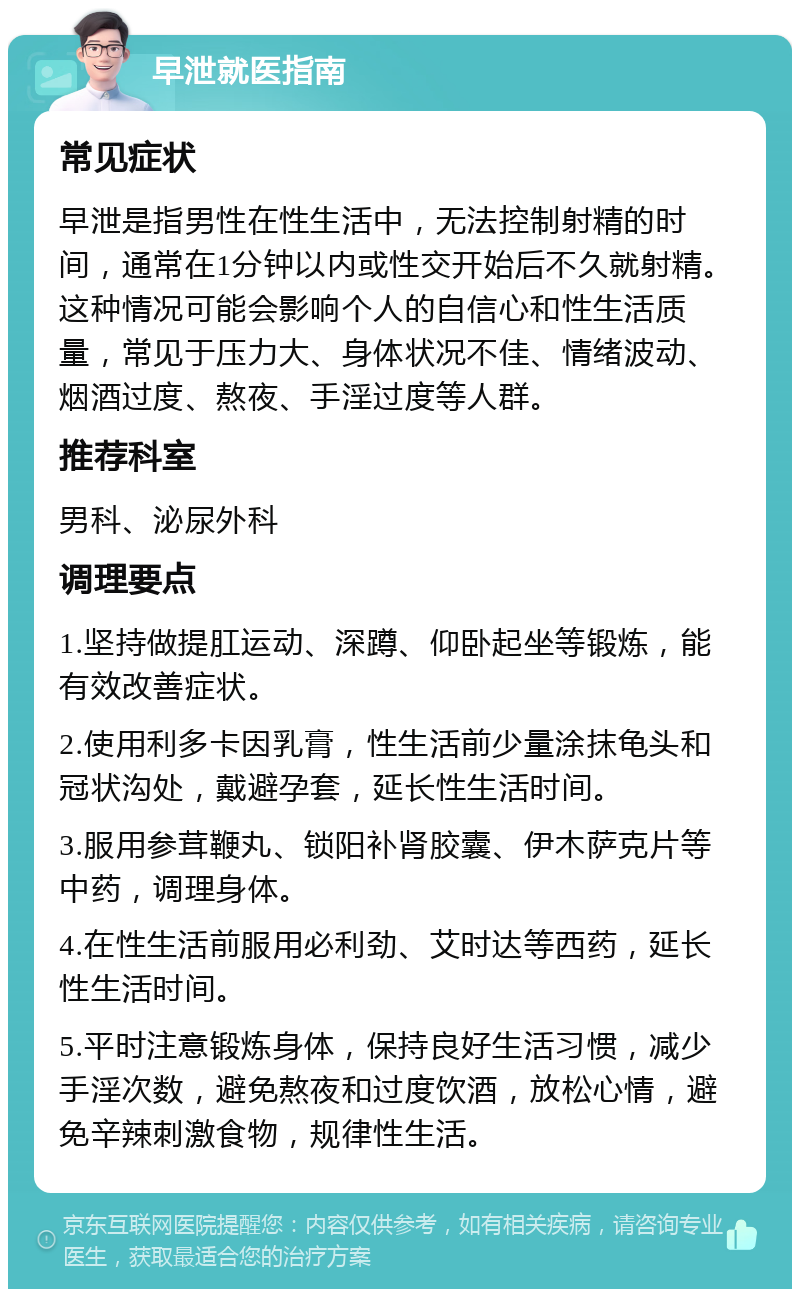 早泄就医指南 常见症状 早泄是指男性在性生活中，无法控制射精的时间，通常在1分钟以内或性交开始后不久就射精。这种情况可能会影响个人的自信心和性生活质量，常见于压力大、身体状况不佳、情绪波动、烟酒过度、熬夜、手淫过度等人群。 推荐科室 男科、泌尿外科 调理要点 1.坚持做提肛运动、深蹲、仰卧起坐等锻炼，能有效改善症状。 2.使用利多卡因乳膏，性生活前少量涂抹龟头和冠状沟处，戴避孕套，延长性生活时间。 3.服用参茸鞭丸、锁阳补肾胶囊、伊木萨克片等中药，调理身体。 4.在性生活前服用必利劲、艾时达等西药，延长性生活时间。 5.平时注意锻炼身体，保持良好生活习惯，减少手淫次数，避免熬夜和过度饮酒，放松心情，避免辛辣刺激食物，规律性生活。