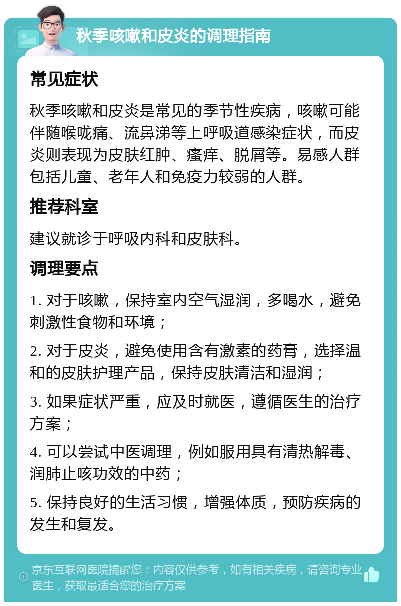 秋季咳嗽和皮炎的调理指南 常见症状 秋季咳嗽和皮炎是常见的季节性疾病，咳嗽可能伴随喉咙痛、流鼻涕等上呼吸道感染症状，而皮炎则表现为皮肤红肿、瘙痒、脱屑等。易感人群包括儿童、老年人和免疫力较弱的人群。 推荐科室 建议就诊于呼吸内科和皮肤科。 调理要点 1. 对于咳嗽，保持室内空气湿润，多喝水，避免刺激性食物和环境； 2. 对于皮炎，避免使用含有激素的药膏，选择温和的皮肤护理产品，保持皮肤清洁和湿润； 3. 如果症状严重，应及时就医，遵循医生的治疗方案； 4. 可以尝试中医调理，例如服用具有清热解毒、润肺止咳功效的中药； 5. 保持良好的生活习惯，增强体质，预防疾病的发生和复发。