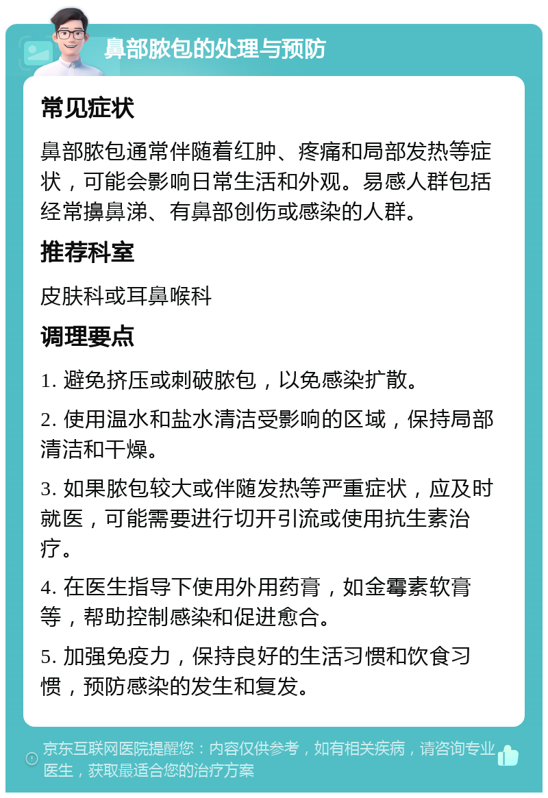 鼻部脓包的处理与预防 常见症状 鼻部脓包通常伴随着红肿、疼痛和局部发热等症状，可能会影响日常生活和外观。易感人群包括经常擤鼻涕、有鼻部创伤或感染的人群。 推荐科室 皮肤科或耳鼻喉科 调理要点 1. 避免挤压或刺破脓包，以免感染扩散。 2. 使用温水和盐水清洁受影响的区域，保持局部清洁和干燥。 3. 如果脓包较大或伴随发热等严重症状，应及时就医，可能需要进行切开引流或使用抗生素治疗。 4. 在医生指导下使用外用药膏，如金霉素软膏等，帮助控制感染和促进愈合。 5. 加强免疫力，保持良好的生活习惯和饮食习惯，预防感染的发生和复发。