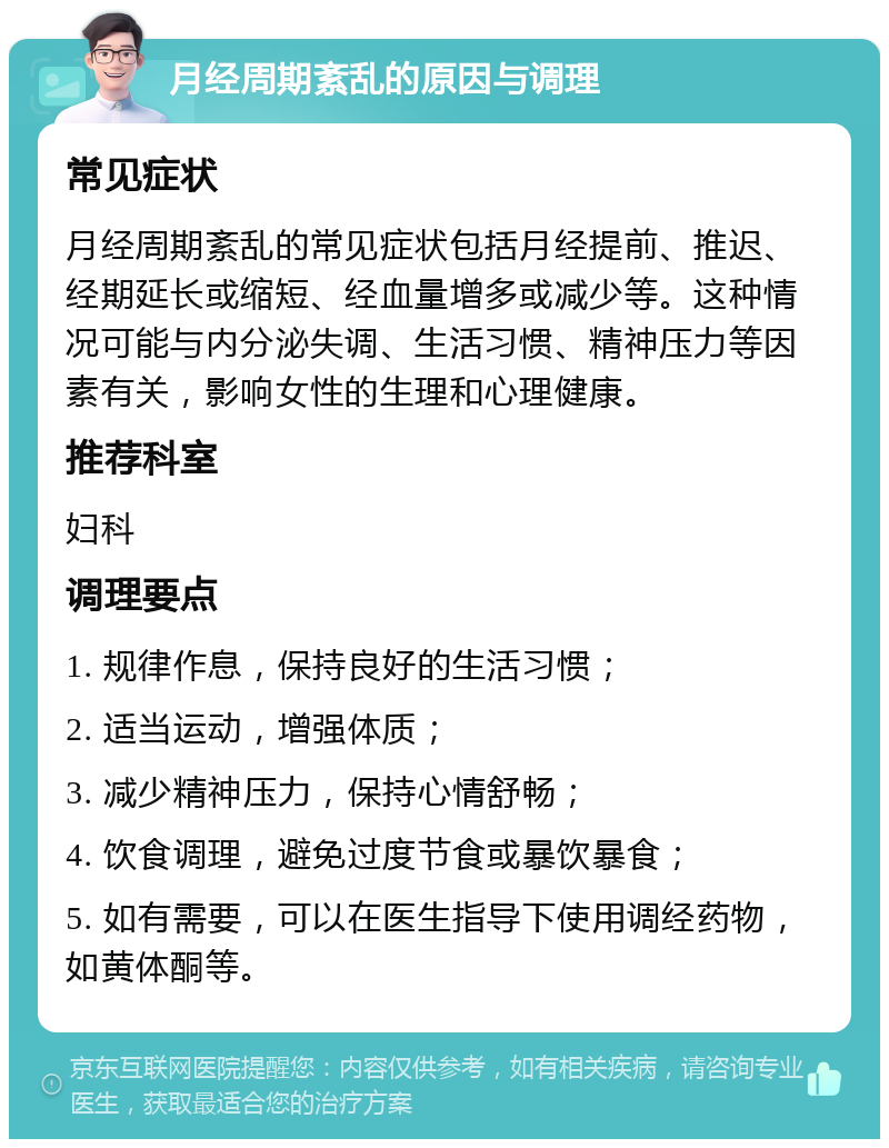 月经周期紊乱的原因与调理 常见症状 月经周期紊乱的常见症状包括月经提前、推迟、经期延长或缩短、经血量增多或减少等。这种情况可能与内分泌失调、生活习惯、精神压力等因素有关，影响女性的生理和心理健康。 推荐科室 妇科 调理要点 1. 规律作息，保持良好的生活习惯； 2. 适当运动，增强体质； 3. 减少精神压力，保持心情舒畅； 4. 饮食调理，避免过度节食或暴饮暴食； 5. 如有需要，可以在医生指导下使用调经药物，如黄体酮等。