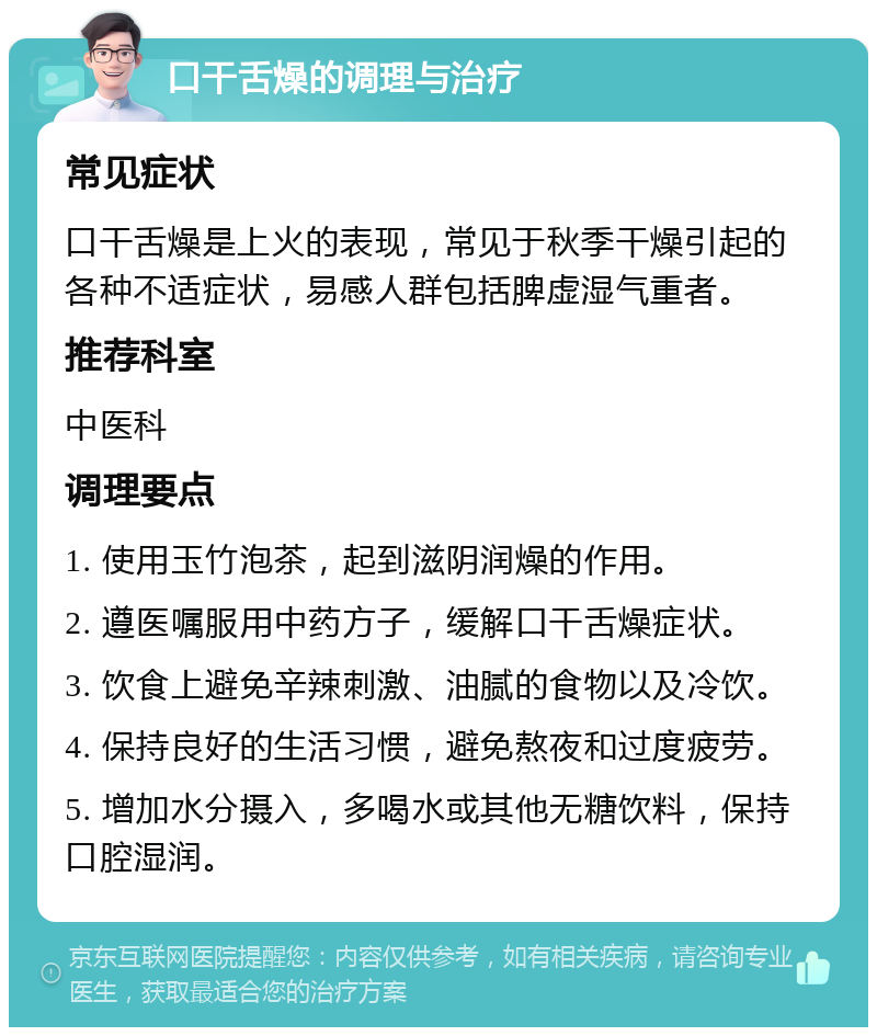 口干舌燥的调理与治疗 常见症状 口干舌燥是上火的表现，常见于秋季干燥引起的各种不适症状，易感人群包括脾虚湿气重者。 推荐科室 中医科 调理要点 1. 使用玉竹泡茶，起到滋阴润燥的作用。 2. 遵医嘱服用中药方子，缓解口干舌燥症状。 3. 饮食上避免辛辣刺激、油腻的食物以及冷饮。 4. 保持良好的生活习惯，避免熬夜和过度疲劳。 5. 增加水分摄入，多喝水或其他无糖饮料，保持口腔湿润。