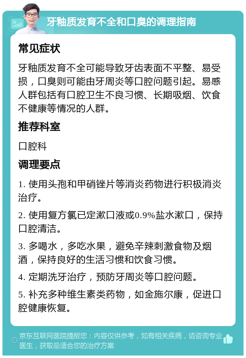 牙釉质发育不全和口臭的调理指南 常见症状 牙釉质发育不全可能导致牙齿表面不平整、易受损，口臭则可能由牙周炎等口腔问题引起。易感人群包括有口腔卫生不良习惯、长期吸烟、饮食不健康等情况的人群。 推荐科室 口腔科 调理要点 1. 使用头孢和甲硝锉片等消炎药物进行积极消炎治疗。 2. 使用复方氯已定漱口液或0.9%盐水漱口，保持口腔清洁。 3. 多喝水，多吃水果，避免辛辣刺激食物及烟酒，保持良好的生活习惯和饮食习惯。 4. 定期洗牙治疗，预防牙周炎等口腔问题。 5. 补充多种维生素类药物，如金施尔康，促进口腔健康恢复。