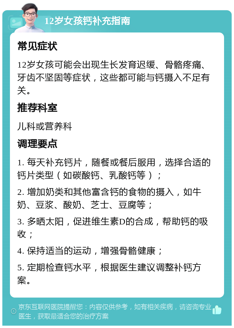 12岁女孩钙补充指南 常见症状 12岁女孩可能会出现生长发育迟缓、骨骼疼痛、牙齿不坚固等症状，这些都可能与钙摄入不足有关。 推荐科室 儿科或营养科 调理要点 1. 每天补充钙片，随餐或餐后服用，选择合适的钙片类型（如碳酸钙、乳酸钙等）； 2. 增加奶类和其他富含钙的食物的摄入，如牛奶、豆浆、酸奶、芝士、豆腐等； 3. 多晒太阳，促进维生素D的合成，帮助钙的吸收； 4. 保持适当的运动，增强骨骼健康； 5. 定期检查钙水平，根据医生建议调整补钙方案。