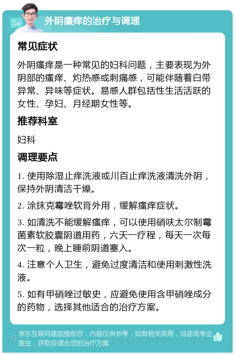 外阴瘙痒的治疗与调理 常见症状 外阴瘙痒是一种常见的妇科问题，主要表现为外阴部的瘙痒、灼热感或刺痛感，可能伴随着白带异常、异味等症状。易感人群包括性生活活跃的女性、孕妇、月经期女性等。 推荐科室 妇科 调理要点 1. 使用除湿止痒洗液或川百止痒洗液清洗外阴，保持外阴清洁干燥。 2. 涂抹克霉唑软膏外用，缓解瘙痒症状。 3. 如清洗不能缓解瘙痒，可以使用硝呋太尔制霉菌素软胶囊阴道用药，六天一疗程，每天一次每次一粒，晚上睡前阴道塞入。 4. 注意个人卫生，避免过度清洁和使用刺激性洗液。 5. 如有甲硝唑过敏史，应避免使用含甲硝唑成分的药物，选择其他适合的治疗方案。