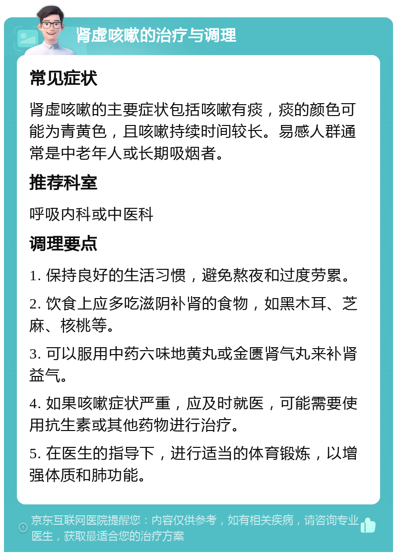 肾虚咳嗽的治疗与调理 常见症状 肾虚咳嗽的主要症状包括咳嗽有痰，痰的颜色可能为青黄色，且咳嗽持续时间较长。易感人群通常是中老年人或长期吸烟者。 推荐科室 呼吸内科或中医科 调理要点 1. 保持良好的生活习惯，避免熬夜和过度劳累。 2. 饮食上应多吃滋阴补肾的食物，如黑木耳、芝麻、核桃等。 3. 可以服用中药六味地黄丸或金匮肾气丸来补肾益气。 4. 如果咳嗽症状严重，应及时就医，可能需要使用抗生素或其他药物进行治疗。 5. 在医生的指导下，进行适当的体育锻炼，以增强体质和肺功能。