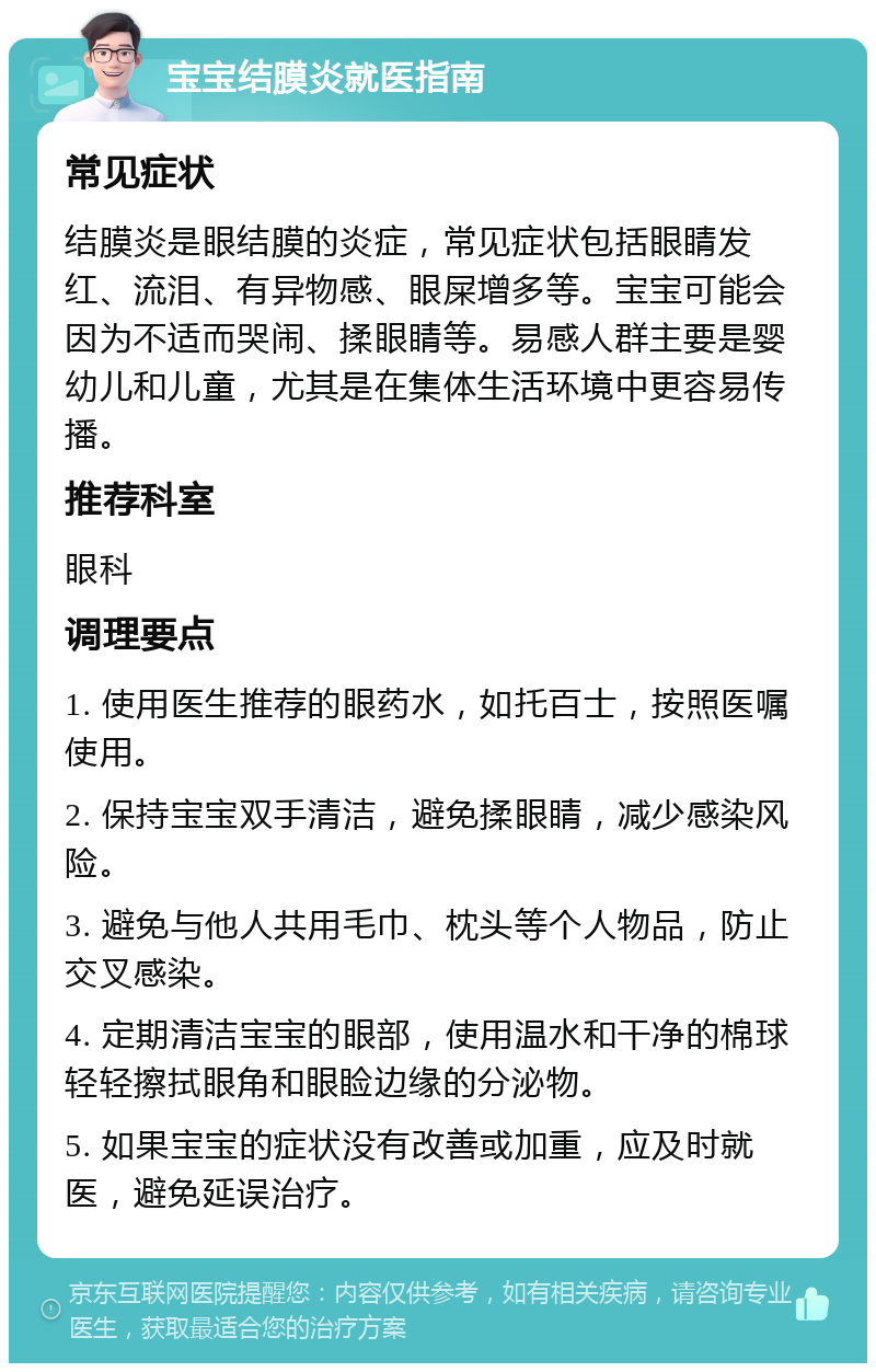 宝宝结膜炎就医指南 常见症状 结膜炎是眼结膜的炎症，常见症状包括眼睛发红、流泪、有异物感、眼屎增多等。宝宝可能会因为不适而哭闹、揉眼睛等。易感人群主要是婴幼儿和儿童，尤其是在集体生活环境中更容易传播。 推荐科室 眼科 调理要点 1. 使用医生推荐的眼药水，如托百士，按照医嘱使用。 2. 保持宝宝双手清洁，避免揉眼睛，减少感染风险。 3. 避免与他人共用毛巾、枕头等个人物品，防止交叉感染。 4. 定期清洁宝宝的眼部，使用温水和干净的棉球轻轻擦拭眼角和眼睑边缘的分泌物。 5. 如果宝宝的症状没有改善或加重，应及时就医，避免延误治疗。