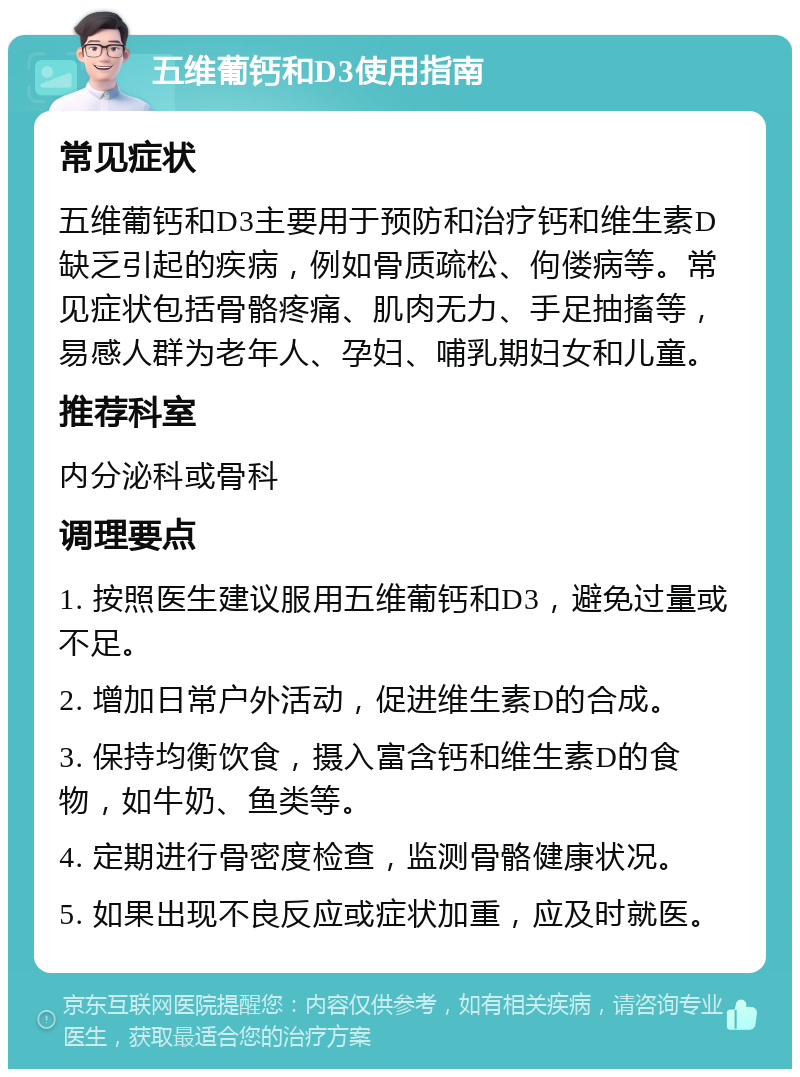 五维葡钙和D3使用指南 常见症状 五维葡钙和D3主要用于预防和治疗钙和维生素D缺乏引起的疾病，例如骨质疏松、佝偻病等。常见症状包括骨骼疼痛、肌肉无力、手足抽搐等，易感人群为老年人、孕妇、哺乳期妇女和儿童。 推荐科室 内分泌科或骨科 调理要点 1. 按照医生建议服用五维葡钙和D3，避免过量或不足。 2. 增加日常户外活动，促进维生素D的合成。 3. 保持均衡饮食，摄入富含钙和维生素D的食物，如牛奶、鱼类等。 4. 定期进行骨密度检查，监测骨骼健康状况。 5. 如果出现不良反应或症状加重，应及时就医。