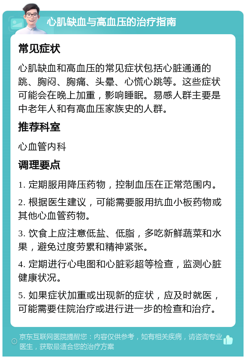 心肌缺血与高血压的治疗指南 常见症状 心肌缺血和高血压的常见症状包括心脏通通的跳、胸闷、胸痛、头晕、心慌心跳等。这些症状可能会在晚上加重，影响睡眠。易感人群主要是中老年人和有高血压家族史的人群。 推荐科室 心血管内科 调理要点 1. 定期服用降压药物，控制血压在正常范围内。 2. 根据医生建议，可能需要服用抗血小板药物或其他心血管药物。 3. 饮食上应注意低盐、低脂，多吃新鲜蔬菜和水果，避免过度劳累和精神紧张。 4. 定期进行心电图和心脏彩超等检查，监测心脏健康状况。 5. 如果症状加重或出现新的症状，应及时就医，可能需要住院治疗或进行进一步的检查和治疗。