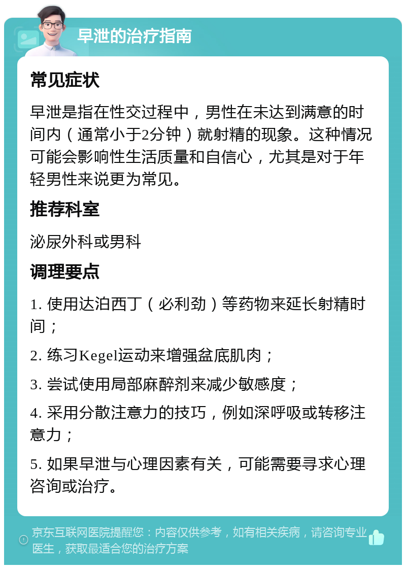 早泄的治疗指南 常见症状 早泄是指在性交过程中，男性在未达到满意的时间内（通常小于2分钟）就射精的现象。这种情况可能会影响性生活质量和自信心，尤其是对于年轻男性来说更为常见。 推荐科室 泌尿外科或男科 调理要点 1. 使用达泊西丁（必利劲）等药物来延长射精时间； 2. 练习Kegel运动来增强盆底肌肉； 3. 尝试使用局部麻醉剂来减少敏感度； 4. 采用分散注意力的技巧，例如深呼吸或转移注意力； 5. 如果早泄与心理因素有关，可能需要寻求心理咨询或治疗。