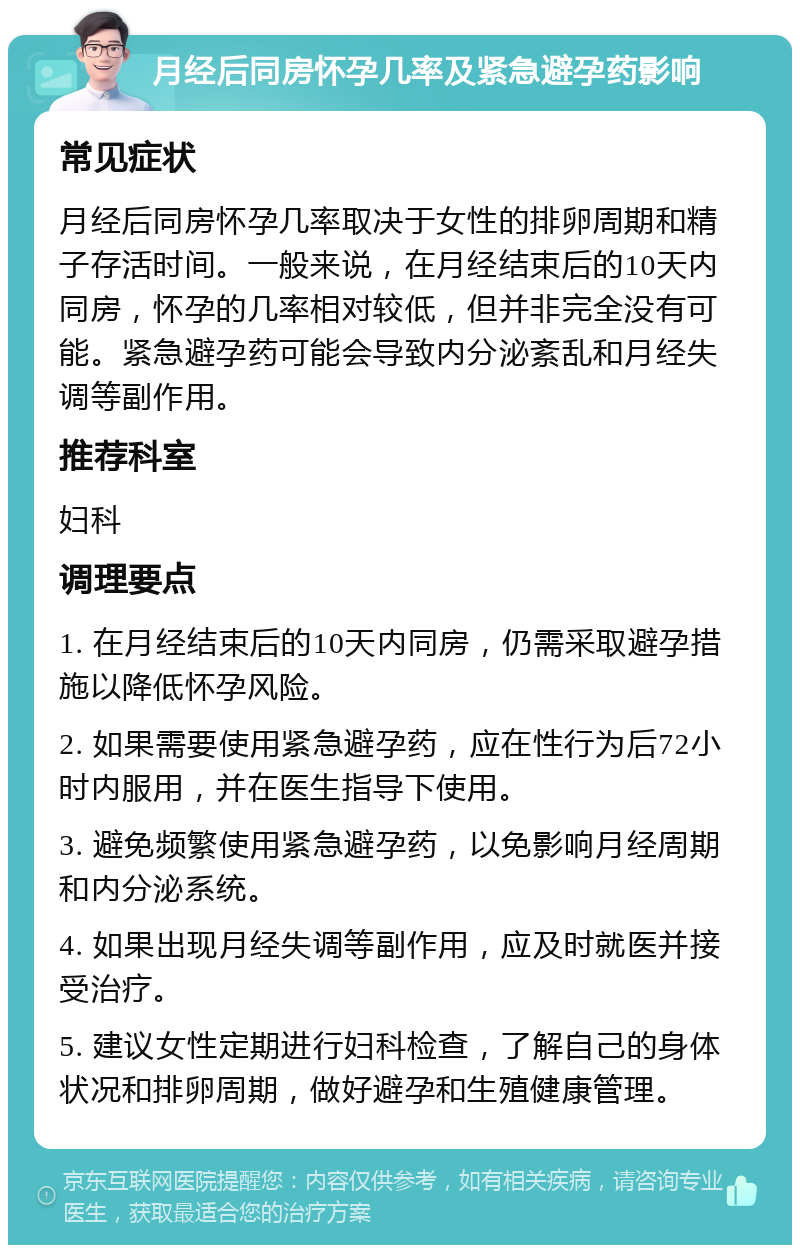 月经后同房怀孕几率及紧急避孕药影响 常见症状 月经后同房怀孕几率取决于女性的排卵周期和精子存活时间。一般来说，在月经结束后的10天内同房，怀孕的几率相对较低，但并非完全没有可能。紧急避孕药可能会导致内分泌紊乱和月经失调等副作用。 推荐科室 妇科 调理要点 1. 在月经结束后的10天内同房，仍需采取避孕措施以降低怀孕风险。 2. 如果需要使用紧急避孕药，应在性行为后72小时内服用，并在医生指导下使用。 3. 避免频繁使用紧急避孕药，以免影响月经周期和内分泌系统。 4. 如果出现月经失调等副作用，应及时就医并接受治疗。 5. 建议女性定期进行妇科检查，了解自己的身体状况和排卵周期，做好避孕和生殖健康管理。