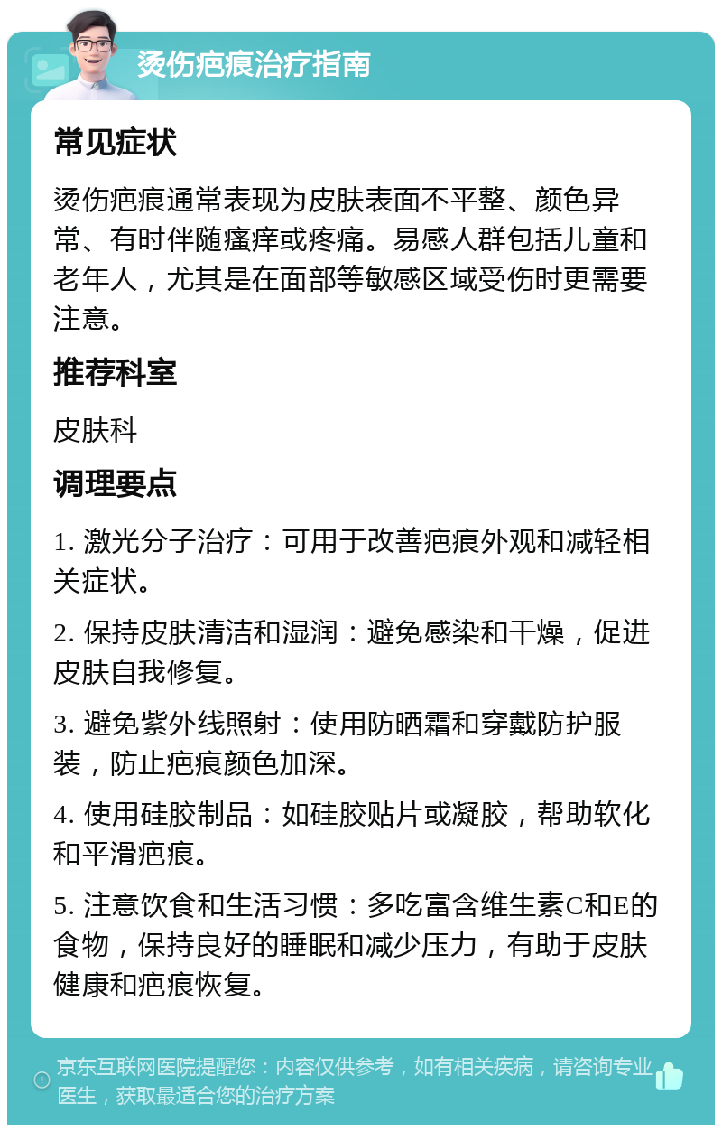 烫伤疤痕治疗指南 常见症状 烫伤疤痕通常表现为皮肤表面不平整、颜色异常、有时伴随瘙痒或疼痛。易感人群包括儿童和老年人，尤其是在面部等敏感区域受伤时更需要注意。 推荐科室 皮肤科 调理要点 1. 激光分子治疗：可用于改善疤痕外观和减轻相关症状。 2. 保持皮肤清洁和湿润：避免感染和干燥，促进皮肤自我修复。 3. 避免紫外线照射：使用防晒霜和穿戴防护服装，防止疤痕颜色加深。 4. 使用硅胶制品：如硅胶贴片或凝胶，帮助软化和平滑疤痕。 5. 注意饮食和生活习惯：多吃富含维生素C和E的食物，保持良好的睡眠和减少压力，有助于皮肤健康和疤痕恢复。