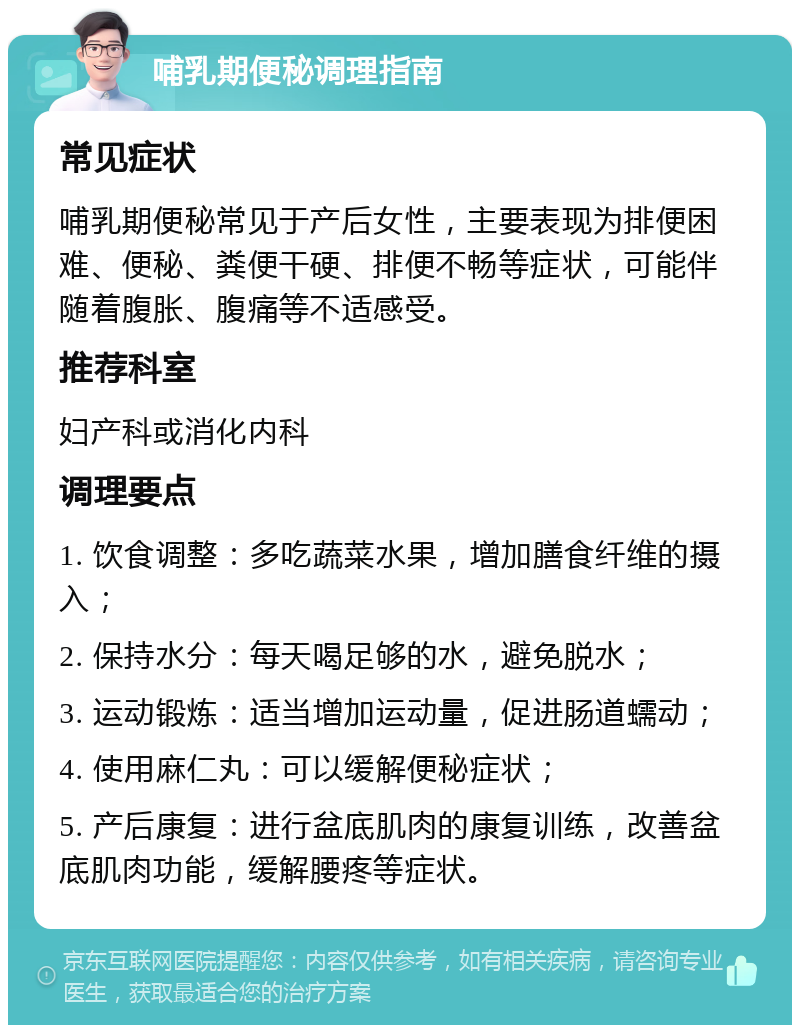 哺乳期便秘调理指南 常见症状 哺乳期便秘常见于产后女性，主要表现为排便困难、便秘、粪便干硬、排便不畅等症状，可能伴随着腹胀、腹痛等不适感受。 推荐科室 妇产科或消化内科 调理要点 1. 饮食调整：多吃蔬菜水果，增加膳食纤维的摄入； 2. 保持水分：每天喝足够的水，避免脱水； 3. 运动锻炼：适当增加运动量，促进肠道蠕动； 4. 使用麻仁丸：可以缓解便秘症状； 5. 产后康复：进行盆底肌肉的康复训练，改善盆底肌肉功能，缓解腰疼等症状。