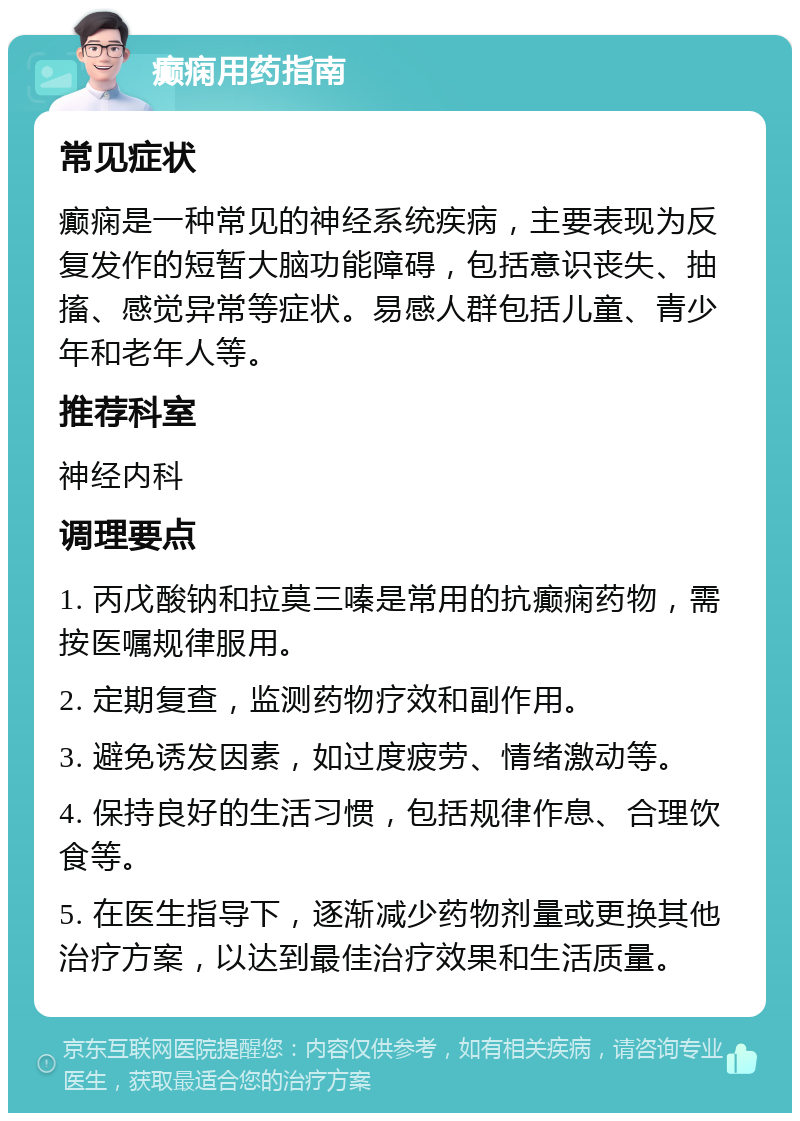 癫痫用药指南 常见症状 癫痫是一种常见的神经系统疾病，主要表现为反复发作的短暂大脑功能障碍，包括意识丧失、抽搐、感觉异常等症状。易感人群包括儿童、青少年和老年人等。 推荐科室 神经内科 调理要点 1. 丙戊酸钠和拉莫三嗪是常用的抗癫痫药物，需按医嘱规律服用。 2. 定期复查，监测药物疗效和副作用。 3. 避免诱发因素，如过度疲劳、情绪激动等。 4. 保持良好的生活习惯，包括规律作息、合理饮食等。 5. 在医生指导下，逐渐减少药物剂量或更换其他治疗方案，以达到最佳治疗效果和生活质量。