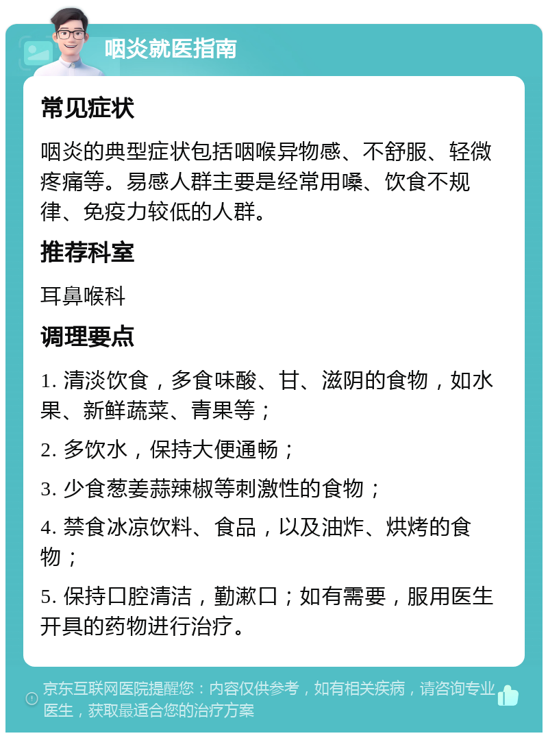 咽炎就医指南 常见症状 咽炎的典型症状包括咽喉异物感、不舒服、轻微疼痛等。易感人群主要是经常用嗓、饮食不规律、免疫力较低的人群。 推荐科室 耳鼻喉科 调理要点 1. 清淡饮食，多食味酸、甘、滋阴的食物，如水果、新鲜蔬菜、青果等； 2. 多饮水，保持大便通畅； 3. 少食葱姜蒜辣椒等刺激性的食物； 4. 禁食冰凉饮料、食品，以及油炸、烘烤的食物； 5. 保持口腔清洁，勤漱口；如有需要，服用医生开具的药物进行治疗。