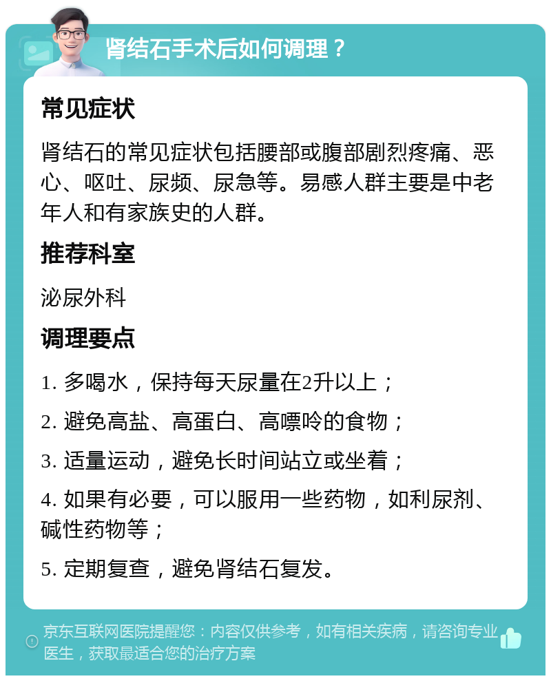 肾结石手术后如何调理？ 常见症状 肾结石的常见症状包括腰部或腹部剧烈疼痛、恶心、呕吐、尿频、尿急等。易感人群主要是中老年人和有家族史的人群。 推荐科室 泌尿外科 调理要点 1. 多喝水，保持每天尿量在2升以上； 2. 避免高盐、高蛋白、高嘌呤的食物； 3. 适量运动，避免长时间站立或坐着； 4. 如果有必要，可以服用一些药物，如利尿剂、碱性药物等； 5. 定期复查，避免肾结石复发。