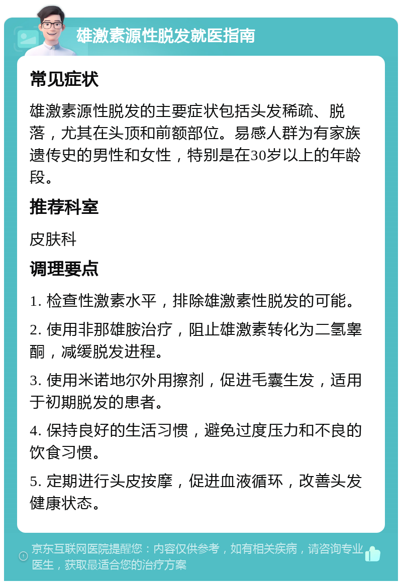 雄激素源性脱发就医指南 常见症状 雄激素源性脱发的主要症状包括头发稀疏、脱落，尤其在头顶和前额部位。易感人群为有家族遗传史的男性和女性，特别是在30岁以上的年龄段。 推荐科室 皮肤科 调理要点 1. 检查性激素水平，排除雄激素性脱发的可能。 2. 使用非那雄胺治疗，阻止雄激素转化为二氢睾酮，减缓脱发进程。 3. 使用米诺地尔外用擦剂，促进毛囊生发，适用于初期脱发的患者。 4. 保持良好的生活习惯，避免过度压力和不良的饮食习惯。 5. 定期进行头皮按摩，促进血液循环，改善头发健康状态。