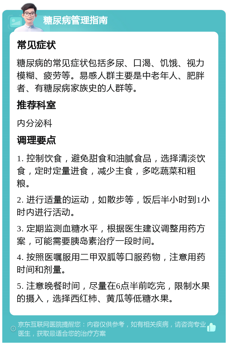 糖尿病管理指南 常见症状 糖尿病的常见症状包括多尿、口渴、饥饿、视力模糊、疲劳等。易感人群主要是中老年人、肥胖者、有糖尿病家族史的人群等。 推荐科室 内分泌科 调理要点 1. 控制饮食，避免甜食和油腻食品，选择清淡饮食，定时定量进食，减少主食，多吃蔬菜和粗粮。 2. 进行适量的运动，如散步等，饭后半小时到1小时内进行活动。 3. 定期监测血糖水平，根据医生建议调整用药方案，可能需要胰岛素治疗一段时间。 4. 按照医嘱服用二甲双胍等口服药物，注意用药时间和剂量。 5. 注意晚餐时间，尽量在6点半前吃完，限制水果的摄入，选择西红柿、黄瓜等低糖水果。