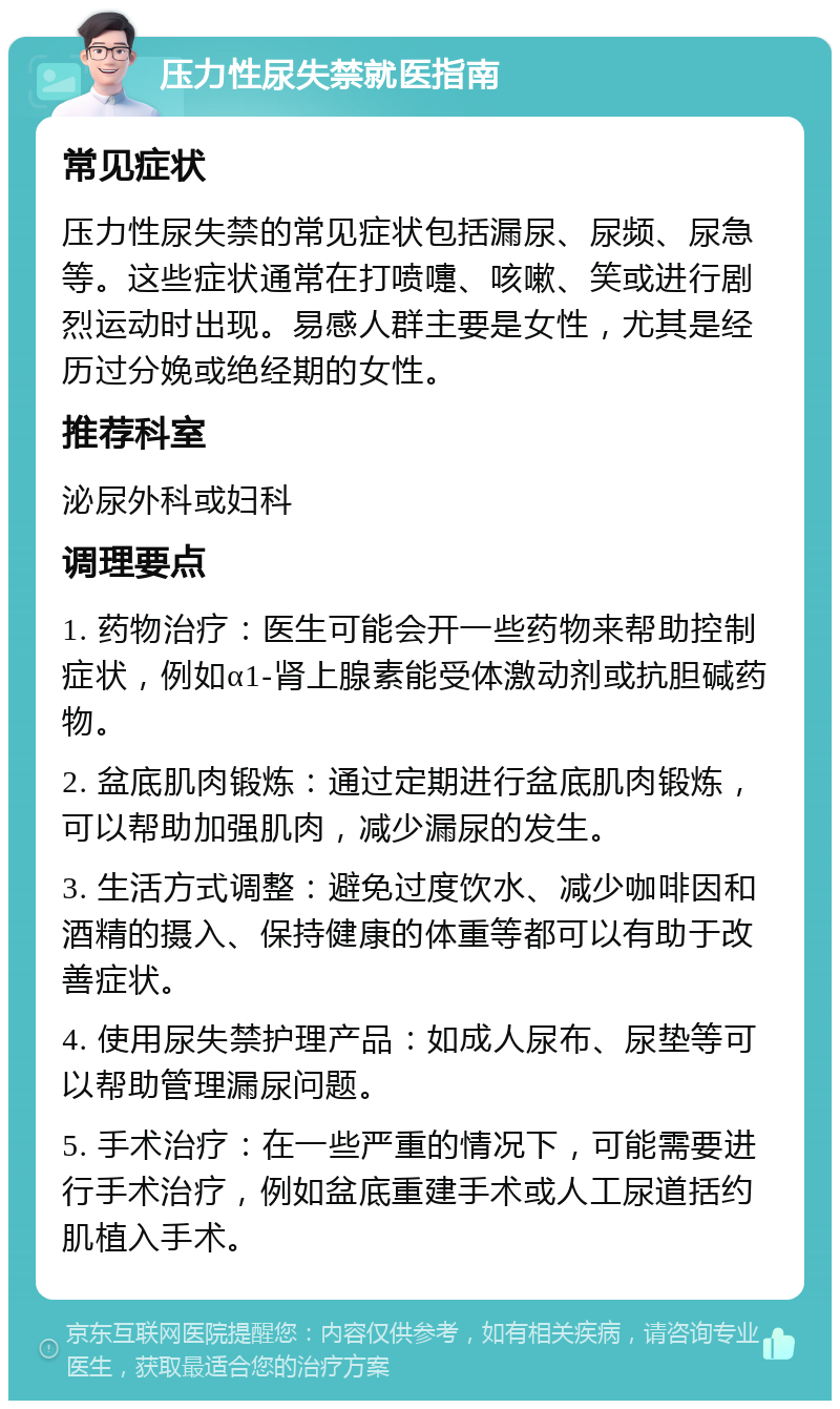 压力性尿失禁就医指南 常见症状 压力性尿失禁的常见症状包括漏尿、尿频、尿急等。这些症状通常在打喷嚏、咳嗽、笑或进行剧烈运动时出现。易感人群主要是女性，尤其是经历过分娩或绝经期的女性。 推荐科室 泌尿外科或妇科 调理要点 1. 药物治疗：医生可能会开一些药物来帮助控制症状，例如α1-肾上腺素能受体激动剂或抗胆碱药物。 2. 盆底肌肉锻炼：通过定期进行盆底肌肉锻炼，可以帮助加强肌肉，减少漏尿的发生。 3. 生活方式调整：避免过度饮水、减少咖啡因和酒精的摄入、保持健康的体重等都可以有助于改善症状。 4. 使用尿失禁护理产品：如成人尿布、尿垫等可以帮助管理漏尿问题。 5. 手术治疗：在一些严重的情况下，可能需要进行手术治疗，例如盆底重建手术或人工尿道括约肌植入手术。