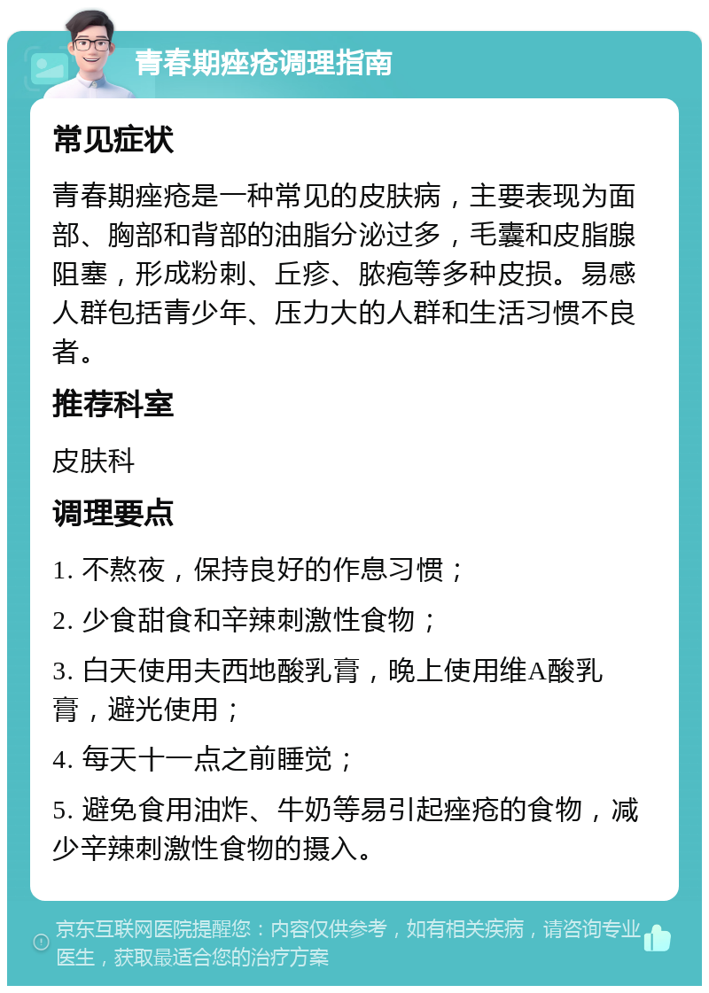 青春期痤疮调理指南 常见症状 青春期痤疮是一种常见的皮肤病，主要表现为面部、胸部和背部的油脂分泌过多，毛囊和皮脂腺阻塞，形成粉刺、丘疹、脓疱等多种皮损。易感人群包括青少年、压力大的人群和生活习惯不良者。 推荐科室 皮肤科 调理要点 1. 不熬夜，保持良好的作息习惯； 2. 少食甜食和辛辣刺激性食物； 3. 白天使用夫西地酸乳膏，晚上使用维A酸乳膏，避光使用； 4. 每天十一点之前睡觉； 5. 避免食用油炸、牛奶等易引起痤疮的食物，减少辛辣刺激性食物的摄入。