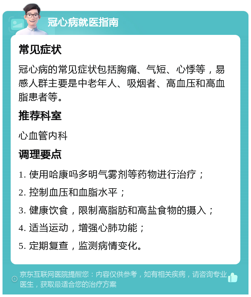 冠心病就医指南 常见症状 冠心病的常见症状包括胸痛、气短、心悸等，易感人群主要是中老年人、吸烟者、高血压和高血脂患者等。 推荐科室 心血管内科 调理要点 1. 使用哈康吗多明气雾剂等药物进行治疗； 2. 控制血压和血脂水平； 3. 健康饮食，限制高脂肪和高盐食物的摄入； 4. 适当运动，增强心肺功能； 5. 定期复查，监测病情变化。