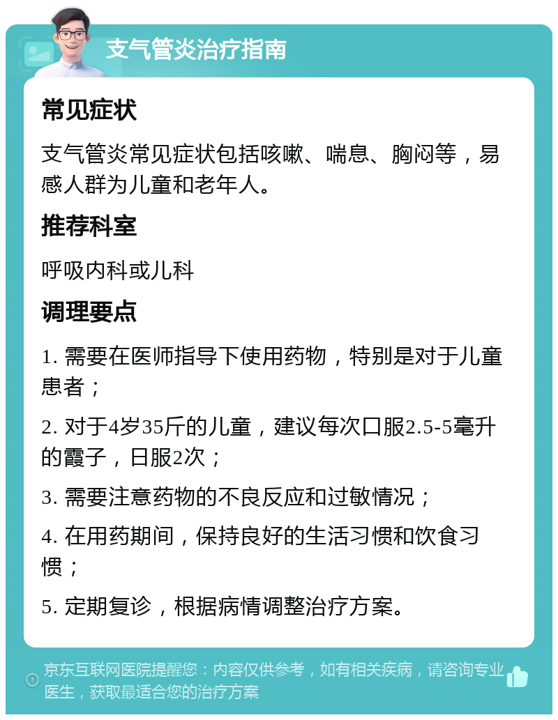 支气管炎治疗指南 常见症状 支气管炎常见症状包括咳嗽、喘息、胸闷等，易感人群为儿童和老年人。 推荐科室 呼吸内科或儿科 调理要点 1. 需要在医师指导下使用药物，特别是对于儿童患者； 2. 对于4岁35斤的儿童，建议每次口服2.5-5毫升的霞子，日服2次； 3. 需要注意药物的不良反应和过敏情况； 4. 在用药期间，保持良好的生活习惯和饮食习惯； 5. 定期复诊，根据病情调整治疗方案。