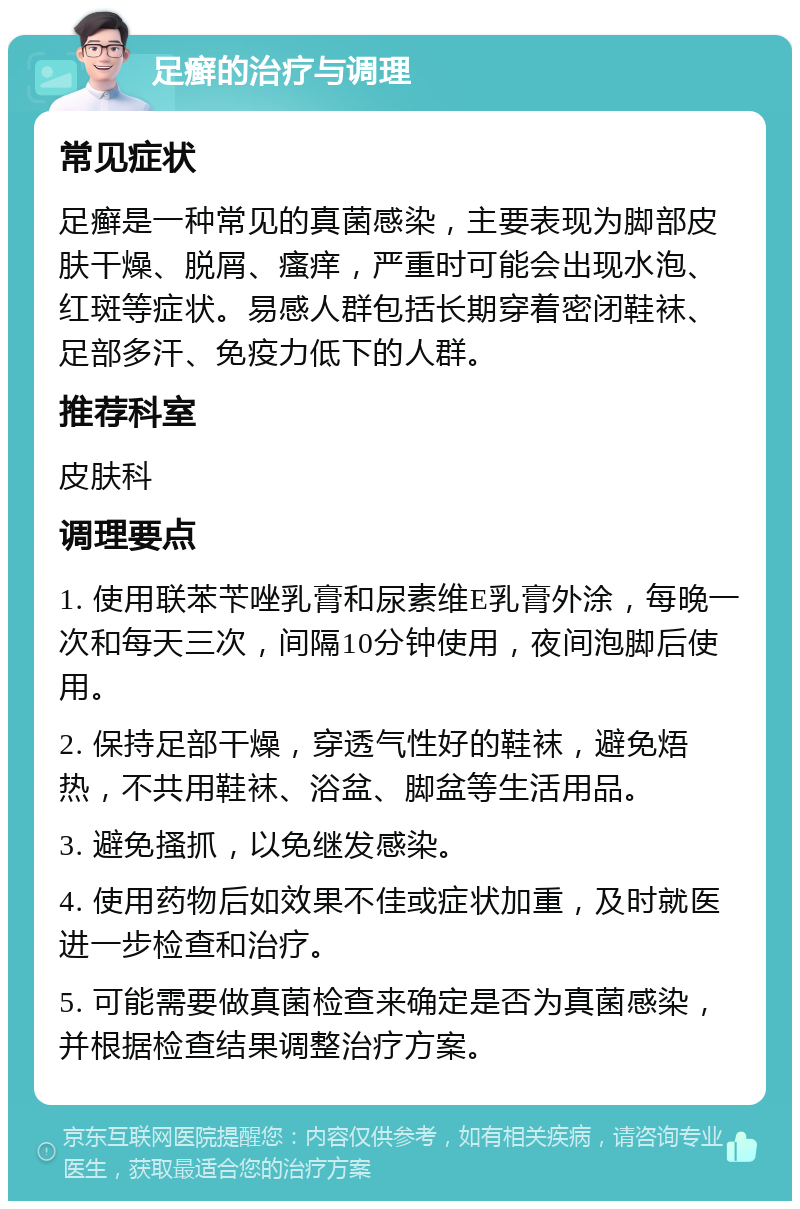 足癣的治疗与调理 常见症状 足癣是一种常见的真菌感染，主要表现为脚部皮肤干燥、脱屑、瘙痒，严重时可能会出现水泡、红斑等症状。易感人群包括长期穿着密闭鞋袜、足部多汗、免疫力低下的人群。 推荐科室 皮肤科 调理要点 1. 使用联苯苄唑乳膏和尿素维E乳膏外涂，每晚一次和每天三次，间隔10分钟使用，夜间泡脚后使用。 2. 保持足部干燥，穿透气性好的鞋袜，避免焐热，不共用鞋袜、浴盆、脚盆等生活用品。 3. 避免搔抓，以免继发感染。 4. 使用药物后如效果不佳或症状加重，及时就医进一步检查和治疗。 5. 可能需要做真菌检查来确定是否为真菌感染，并根据检查结果调整治疗方案。