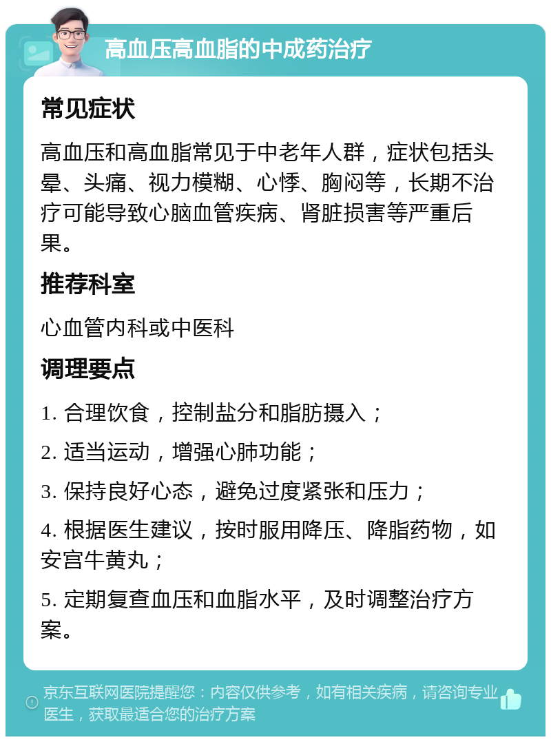 高血压高血脂的中成药治疗 常见症状 高血压和高血脂常见于中老年人群，症状包括头晕、头痛、视力模糊、心悸、胸闷等，长期不治疗可能导致心脑血管疾病、肾脏损害等严重后果。 推荐科室 心血管内科或中医科 调理要点 1. 合理饮食，控制盐分和脂肪摄入； 2. 适当运动，增强心肺功能； 3. 保持良好心态，避免过度紧张和压力； 4. 根据医生建议，按时服用降压、降脂药物，如安宫牛黄丸； 5. 定期复查血压和血脂水平，及时调整治疗方案。