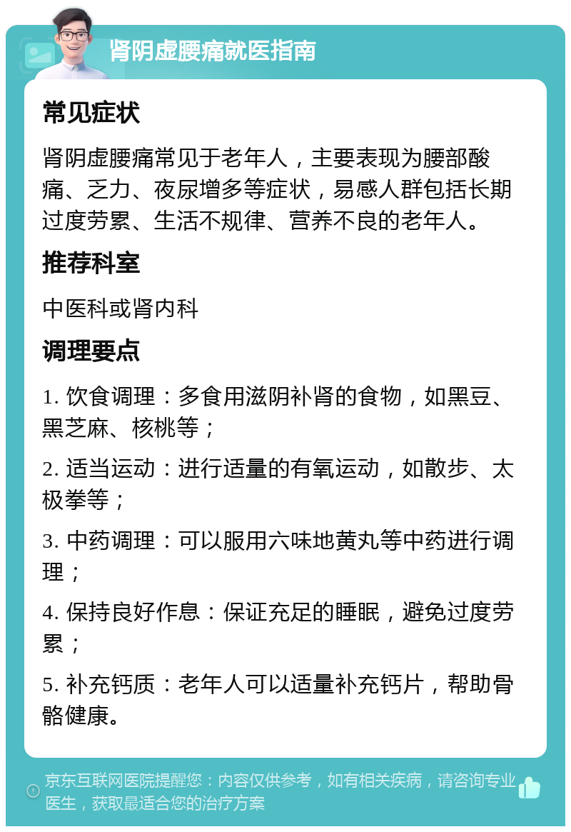 肾阴虚腰痛就医指南 常见症状 肾阴虚腰痛常见于老年人，主要表现为腰部酸痛、乏力、夜尿增多等症状，易感人群包括长期过度劳累、生活不规律、营养不良的老年人。 推荐科室 中医科或肾内科 调理要点 1. 饮食调理：多食用滋阴补肾的食物，如黑豆、黑芝麻、核桃等； 2. 适当运动：进行适量的有氧运动，如散步、太极拳等； 3. 中药调理：可以服用六味地黄丸等中药进行调理； 4. 保持良好作息：保证充足的睡眠，避免过度劳累； 5. 补充钙质：老年人可以适量补充钙片，帮助骨骼健康。