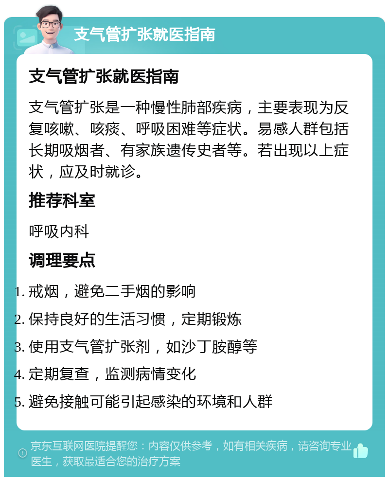 支气管扩张就医指南 支气管扩张就医指南 支气管扩张是一种慢性肺部疾病，主要表现为反复咳嗽、咳痰、呼吸困难等症状。易感人群包括长期吸烟者、有家族遗传史者等。若出现以上症状，应及时就诊。 推荐科室 呼吸内科 调理要点 戒烟，避免二手烟的影响 保持良好的生活习惯，定期锻炼 使用支气管扩张剂，如沙丁胺醇等 定期复查，监测病情变化 避免接触可能引起感染的环境和人群