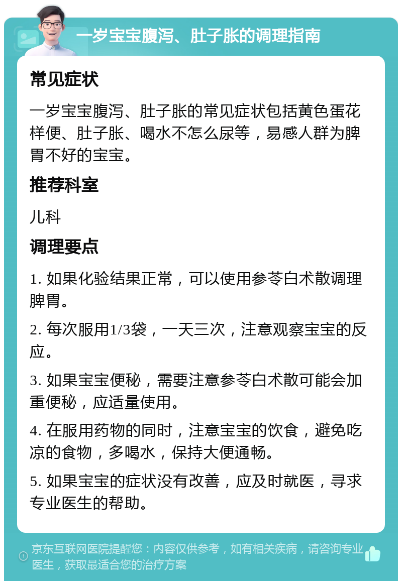 一岁宝宝腹泻、肚子胀的调理指南 常见症状 一岁宝宝腹泻、肚子胀的常见症状包括黄色蛋花样便、肚子胀、喝水不怎么尿等，易感人群为脾胃不好的宝宝。 推荐科室 儿科 调理要点 1. 如果化验结果正常，可以使用参苓白术散调理脾胃。 2. 每次服用1/3袋，一天三次，注意观察宝宝的反应。 3. 如果宝宝便秘，需要注意参苓白术散可能会加重便秘，应适量使用。 4. 在服用药物的同时，注意宝宝的饮食，避免吃凉的食物，多喝水，保持大便通畅。 5. 如果宝宝的症状没有改善，应及时就医，寻求专业医生的帮助。