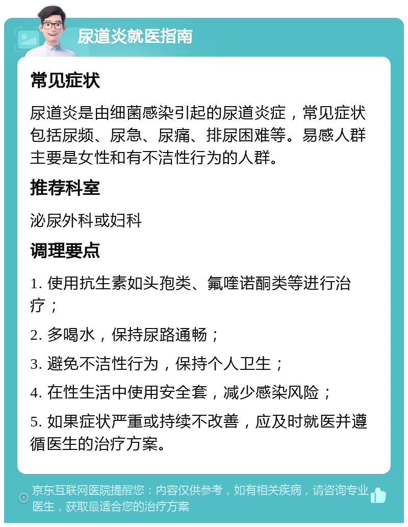 尿道炎就医指南 常见症状 尿道炎是由细菌感染引起的尿道炎症，常见症状包括尿频、尿急、尿痛、排尿困难等。易感人群主要是女性和有不洁性行为的人群。 推荐科室 泌尿外科或妇科 调理要点 1. 使用抗生素如头孢类、氟喹诺酮类等进行治疗； 2. 多喝水，保持尿路通畅； 3. 避免不洁性行为，保持个人卫生； 4. 在性生活中使用安全套，减少感染风险； 5. 如果症状严重或持续不改善，应及时就医并遵循医生的治疗方案。