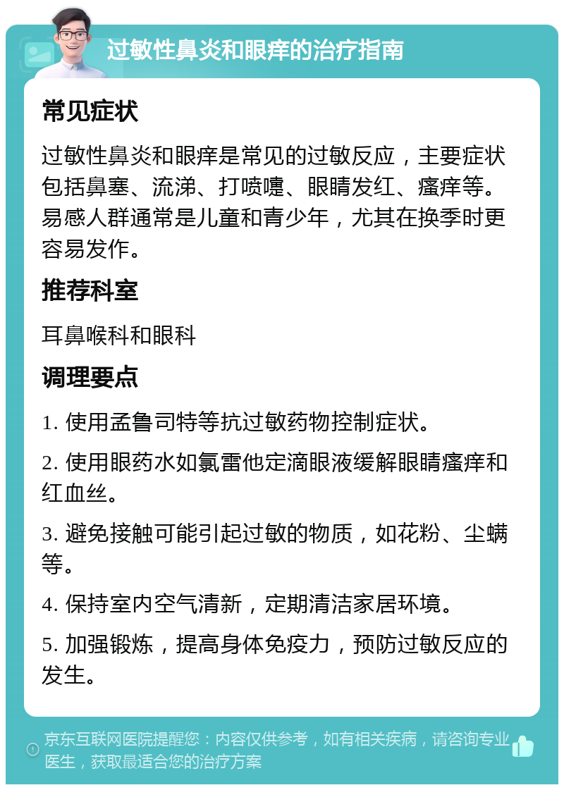 过敏性鼻炎和眼痒的治疗指南 常见症状 过敏性鼻炎和眼痒是常见的过敏反应，主要症状包括鼻塞、流涕、打喷嚏、眼睛发红、瘙痒等。易感人群通常是儿童和青少年，尤其在换季时更容易发作。 推荐科室 耳鼻喉科和眼科 调理要点 1. 使用孟鲁司特等抗过敏药物控制症状。 2. 使用眼药水如氯雷他定滴眼液缓解眼睛瘙痒和红血丝。 3. 避免接触可能引起过敏的物质，如花粉、尘螨等。 4. 保持室内空气清新，定期清洁家居环境。 5. 加强锻炼，提高身体免疫力，预防过敏反应的发生。